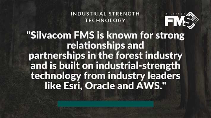 The Silvacom FMS team is known for their strong relationships and partnerships in the forest industry (we’re forestry professionals!) and is built on industrial-strength technology from industry leaders like Esri, Oracle and AWS (Amazon Web Services).